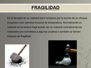 FRAGILIDAD
Es la facultad de un material para romperse por la acción de un choque
(impacto) o por cambios bruscos de temperatura. Normalmente un
material se considera frágil puede ser un material normalmente los
materiales son sometidos a algunas pruebas o también se llaman
ensayos de fragilidad
 