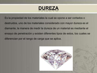 DUREZA
Es la propiedad de los materiales la cual se opone a ser cortados o
destruidos, uno de los materiales considerado con mayor dureza es el
diamante, la manera de medir la dureza de un material es mediante el
ensayo de penetración y existen diferentes tipos de estos, los cuales se
diferencian por el rango de carga que se aplica.
 