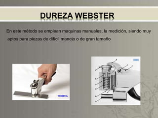 DUREZA WEBSTER
En este método se emplean maquinas manuales, la medición, siendo muy
aptos para piezas de difícil manejo o de gran tamaño
 