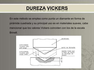 DUREZA VICKERS
En este método se emplea como punta un diamante en forma de
pirámide cuadrada y su principal uso es en materiales suaves, cabe
mencionar que los valores Vickers coinciden con los de la escala
Brinell.
 