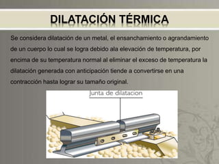 DILATACIÓN TÉRMICA
Se considera dilatación de un metal, el ensanchamiento o agrandamiento
de un cuerpo lo cual se logra debido ala elevación de temperatura, por
encima de su temperatura normal al eliminar el exceso de temperatura la
dilatación generada con anticipación tiende a convertirse en una
contracción hasta lograr su tamaño original.
 