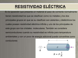 RESISTIVIDAD ELÉCTRICA
Es la oposición que presenta un material al paso de corriente normalmente
tienen resistividad los que se clasifican como no metales y los dos
principales grupos en que se su clasifican son aislantes y dieléctricos los
cuales poseen resistividad eléctrica infinita y uno de los principales de
este grupo son los cristales moleculares. También se considera
semiconductores cuando su resistividad es infinita para temperatura
ambientales y con un poco de energía adicional puede convertirse como
conductores
 