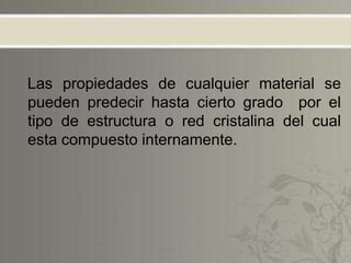 Las propiedades de cualquier material se
pueden predecir hasta cierto grado por el
tipo de estructura o red cristalina del cual
esta compuesto internamente.
 