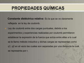 PROPIEDADES QUÍMICAS
Constante dieléctrica relativa: Es la que se ve claramente
reflejada en la ley de coulomb.
 Ley de coulomb entre dos cargas puntuales, debido a los
experimentos y experiencias realizadas por coulomb permitieron
establecer la expresión de la fuerza que actúa entre ellas a lo cual
se le llamo método inductivo y dichas cargas se representan como
q1, q2 en el vacio las cuales son separadas por una distancia la cual
se representa por r.
 