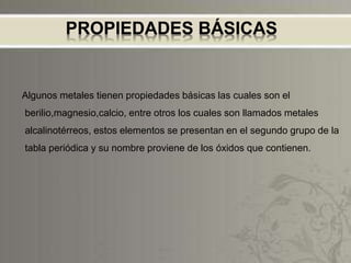 PROPIEDADES BÁSICAS
Algunos metales tienen propiedades básicas las cuales son el
berilio,magnesio,calcio, entre otros los cuales son llamados metales
alcalinotérreos, estos elementos se presentan en el segundo grupo de la
tabla periódica y su nombre proviene de los óxidos que contienen.
 