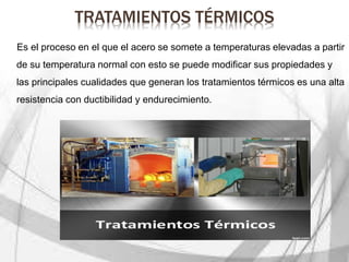 TRATAMIENTOS TÉRMICOS
Es el proceso en el que el acero se somete a temperaturas elevadas a partir
de su temperatura normal con esto se puede modificar sus propiedades y
las principales cualidades que generan los tratamientos térmicos es una alta
resistencia con ductibilidad y endurecimiento.
 