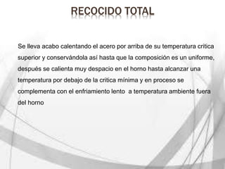 RECOCIDO TOTAL
Se lleva acabo calentando el acero por arriba de su temperatura critica
superior y conservándola así hasta que la composición es un uniforme,
después se calienta muy despacio en el horno hasta alcanzar una
temperatura por debajo de la critica mínima y en proceso se
complementa con el enfriamiento lento a temperatura ambiente fuera
del horno
 