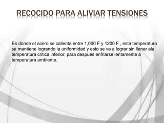 RECOCIDO PARA ALIVIAR TENSIONES
Es donde el acero se calienta entre 1,000 F y 1200 F , esta temperatura
se mantiene logrando la uniformidad y esto se va a lograr sin llenar ala
temperatura critica inferior, para después enfriarse lentamente a
temperatura ambiente.
 