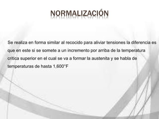 NORMALIZACIÓN
Se realiza en forma similar al recocido para aliviar tensiones la diferencia es
que en este si se somete a un incremento por arriba de la temperatura
critica superior en el cual se va a formar la austenita y se habla de
temperaturas de hasta 1,600°F
 