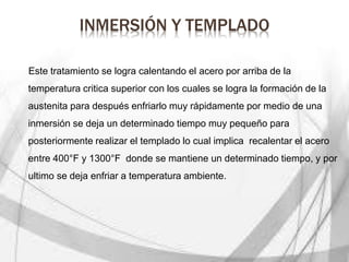 INMERSIÓN Y TEMPLADO
Este tratamiento se logra calentando el acero por arriba de la
temperatura critica superior con los cuales se logra la formación de la
austenita para después enfriarlo muy rápidamente por medio de una
inmersión se deja un determinado tiempo muy pequeño para
posteriormente realizar el templado lo cual implica recalentar el acero
entre 400°F y 1300°F donde se mantiene un determinado tiempo, y por
ultimo se deja enfriar a temperatura ambiente.
 