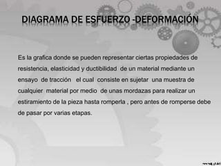 DIAGRAMA DE ESFUERZO -DEFORMACIÓN
Es la grafica donde se pueden representar ciertas propiedades de
resistencia, elasticidad y ductibilidad de un material mediante un
ensayo de tracción el cual consiste en sujetar una muestra de
cualquier material por medio de unas mordazas para realizar un
estiramiento de la pieza hasta romperla , pero antes de romperse debe
de pasar por varias etapas.
 