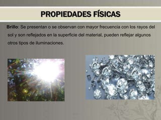PROPIEDADES FÍSICAS
Brillo: Se presentan o se observan con mayor frecuencia con los rayos del
sol y son reflejados en la superficie del material, pueden reflejar algunos
otros tipos de iluminaciones.
 