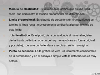 1. Modulo de elasticidad: Es la parte de la grafica que es una línea
recta que demuestra la tensión proporcional ala deformación.
2. Limite proporcional: Es el punto de curva tensión-tirantez donde se
termina la línea recta , muy raramente se diseña algo por encima de
este limite.
3. . Limite elástico: Es el punto de la curva donde el material registra
cierta tirantez elástica , apartar de hay no recobrara su forma original
y por debajo de este punto tendera a recobrar su forma original.
4. Punto de cedencia: En la grafica se vera un incremento considerable
de la deformación y en el ensayo a simple vista la deformación es muy
notoria.
 