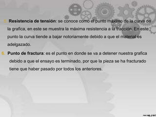 5. Resistencia de tensión: se conoce como el punto máximo de la curva de
la grafica, en este se muestra la máxima resistencia a la tracción. En este
punto la curva tiende a bajar notoriamente debido a que el material es
adelgazado.
6. Punto de fractura: es el punto en donde se va a detener nuestra grafica
debido a que el ensayo es terminado, por que la pieza se ha fracturado
tiene que haber pasado por todos los anteriores.
 