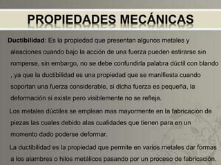 PROPIEDADES MECÁNICAS
Ductibilidad: Es la propiedad que presentan algunos metales y
aleaciones cuando bajo la acción de una fuerza pueden estirarse sin
romperse, sin embargo, no se debe confundirla palabra dúctil con blando
, ya que la ductibilidad es una propiedad que se manifiesta cuando
soportan una fuerza considerable, si dicha fuerza es pequeña, la
deformación si existe pero visiblemente no se refleja.
Los metales dúctiles se emplean mas mayormente en la fabricación de
piezas las cuales debido alas cualidades que tienen para en un
momento dado poderse deformar.
La ductibilidad es la propiedad que permite en varios metales dar formas
a los alambres o hilos metálicos pasando por un proceso de fabricación.
 