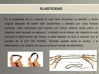 ELASTICIDAD
Es la propiedad de un material el cual hace recuperar su tamaño y forma
original después de haber sido comprimido o estirado por unas fuerzas
externas, cabe mencionar que cuando una fuerza externa actúa sobre un
material, esta causara un esfuerzo o tensión en el interior del material la cual
provoca la deformación del mismo, a esta relación se leva a conocer con el
nombre de la LEY DE HOOKE. También existen entre la dureza y la
deformación una relación ala que se le llama modulo de elasticidad.
 