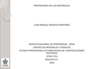 PROPIEDADES DE LOS MATERIALES




           JUAN MANUEL PENAGOS MARTINEZ




       SERVICIO NACIONAL DE APRENDIZAJE - SENA
           CENTRO DE MATERIALES Y ENSAYOS
TECNICO PROFESIONAL EN FABRICACION DE CONSTRUCCIONES
                      SOLDADAS
                     GTAW (TIG)
                    BOGOTA D.C.
                        2008
 