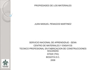 PROPIEDADES DE LOS MATERIALES JUAN MANUEL PENAGOS MARTINEZ SERVICIO NACIONAL DE APRENDIZAJE - SENA CENTRO DE MATERIALES Y ENSAYOS TECNICO PROFESIONAL EN FABRICACION DE CONSTRUCCIONES SOLDADAS GTAW (TIG) BOGOTA D.C. 2008 