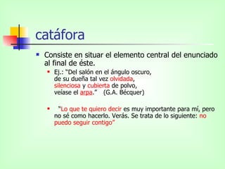 catáfora Consiste en situar el elemento central del enunciado al final de éste.  Ej.: “Del salón en el ángulo oscuro, de su dueña tal vez  olvidada , silenciosa  y  cubierta  de polvo, veíase el  arpa .”  (G.A. Bécquer) “ Lo que te quiero decir  es muy importante para mí, pero no sé como hacerlo. Verás. Se trata de lo siguiente:  no puedo seguir contigo” 