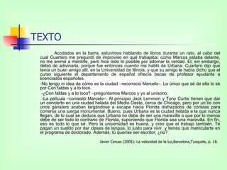 TEXTO Acodados en la barra, estuvimos hablando de libros durante un rato, al cabo del cual Cuartero me preguntó de improviso en qué trabajaba; como Marcos estaba delante, no me animé a mentirle, pero hice todo lo posible por adornar la verdad. Él, sin embargo, debió de adivinarla, porque fue entonces cuando me habló de Urbana. Cuartero dijo que tenía un buen amigo allí, en la Universidad de Illinois, y que su amigo le había dicho que el curso siguiente el departamento de español ofrecía becas de profesor ayudante a licenciados españoles. -No tengo ni idea de cómo es la ciudad –reconoció Marcelo–. Lo único que sé de ella lo sé por Con faldas y a lo loco.   -¿Con faldas y a lo loco? –preguntamos Marcos y yo al unísono.    -La película –contestó Marcelo–. Al principio Jack Lemmon y Tony Curtis tienen que dar un concierto en una ciudad helada del Medio Oeste, cerca de Chicago, pero por un lío con unos gánsters acaban largándose a escape hacia Florida disfrazados de coristas para correrse una juerga monumental. Bueno, pues Urbana es la ciudad helada a la que nunca llegan, de lo cual se deduce que Urbana no debe de ser una maravilla o que por lo menos debe de ser todo lo contrario de Florida, suponiendo que Florida sea una maravilla. En fin, eso es todo lo que sé. Pero la universidad es buena, y creo que el trabajo también. Te pagan un sueldo por dar clases de lengua, lo justo para vivir, y tienes que matricularte en el programa de doctorado. Además, tú querías ser escritor, ¿no?  Javier Cercas (2005): La velocidad de la luz,Barcelona,Tusquets, p. 18.  