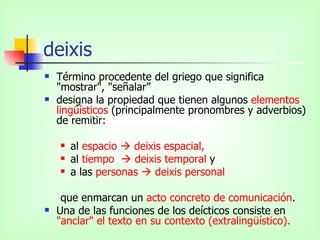 deixis Término procedente del griego que significa "mostrar", "señalar” designa la propiedad que tienen algunos  elementos lingüísticos  (principalmente pronombres y adverbios) de remitir: al  espacio    deixis espacial,  al  tiempo    deixis temporal  y  a las  personas    deixis personal que enmarcan un  acto concreto de comunicación .  Una de las funciones de los deícticos consiste en  "anclar" el texto en su contexto (extralingüístico). 