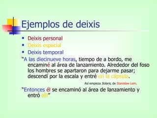 Ejemplos de deixis Deixis personal Deixis espacial Deixis temporal “ A las diecinueve horas , tiempo de a bordo, me encamin é  al área de lanzamiento. Alrededor del foso los hombres se apartaron para dejarme pasar; descendí por la escala y entré  en la cápsula .  Así empieza  Solaris,  de  Stanislaw   Lem .  “ Entonces   él  se encaminó al área de lanzamiento y entró  allí ” 