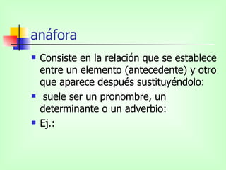 anáfora Consiste en la relación que se establece entre un elemento (antecedente) y otro que aparece después sustituyéndolo: suele ser un pronombre, un determinante o un adverbio: Ej.: 