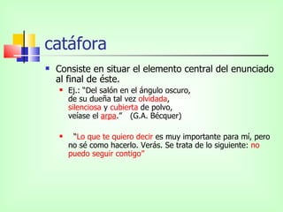 catáfora
   Consiste en situar el elemento central del enunciado
    al final de éste.
       Ej.: “Del salón en el ángulo oscuro,
        de su dueña tal vez olvidada,
        silenciosa y cubierta de polvo,
        veíase el arpa.” (G.A. Bécquer)

        “Lo que te quiero decir es muy importante para mí, pero
        no sé como hacerlo. Verás. Se trata de lo siguiente: no
        puedo seguir contigo”
 