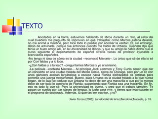 TEXTO
         Acodados en la barra, estuvimos hablando de libros durante un rato, al cabo del
 cual Cuartero me preguntó de improviso en qué trabajaba; como Marcos estaba delante,
 no me animé a mentirle, pero hice todo lo posible por adornar la verdad. Él, sin embargo,
 debió de adivinarla, porque fue entonces cuando me habló de Urbana. Cuartero dijo que
 tenía un buen amigo allí, en la Universidad de Illinois, y que su amigo le había dicho que el
 curso siguiente el departamento de español ofrecía becas de profesor ayudante a
 licenciados españoles.
 -No tengo ni idea de cómo es la ciudad –reconoció Marcelo–. Lo único que sé de ella lo sé
 por Con faldas y a lo loco.
  -¿Con faldas y a lo loco? –preguntamos Marcos y yo al unísono.
   -La película –contestó Marcelo–. Al principio Jack Lemmon y Tony Curtis tienen que dar
 un concierto en una ciudad helada del Medio Oeste, cerca de Chicago, pero por un lío con
 unos gánsters acaban largándose a escape hacia Florida disfrazados de coristas para
 correrse una juerga monumental. Bueno, pues Urbana es la ciudad helada a la que nunca
 llegan, de lo cual se deduce que Urbana no debe de ser una maravilla o que por lo menos
 debe de ser todo lo contrario de Florida, suponiendo que Florida sea una maravilla. En fin,
 eso es todo lo que sé. Pero la universidad es buena, y creo que el trabajo también. Te
 pagan un sueldo por dar clases de lengua, lo justo para vivir, y tienes que matricularte en
 el programa de doctorado. Además, tú querías ser escritor, ¿no?

                               Javier Cercas (2005): La velocidad de la luz,Barcelona,Tusquets, p. 18.
 