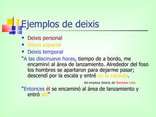 Ejemplos de deixis
 Deixis personal
 Deixis espacial

 Deixis temporal

“A las diecinueve horas, tiempo de a bordo, me
  encaminé al área de lanzamiento. Alrededor del foso
  los hombres se apartaron para dejarme pasar;
  descendí por la escala y entré en la cápsula.
                          Así empieza Solaris, de Stanislaw Lem.

“Entonces él se encaminó al área de lanzamiento y
  entró allí”
 
