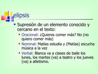 elipsis
   Supresión de un elemento conocido y
    cercano en el texto:
       Oracional: ¿Quieres comer más? No (no
        quiero comer más)
       Nominal: Matías estudia y (Matías) escucha
        música a la vez
       Verbal: Blanca va a clases de baile los
        lunes, los martes (va) a teatro y los jueves
        (va) a atletismo.
 