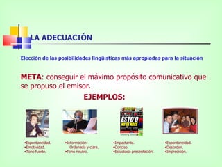 LA ADECUACIÓN

Elección de las posibilidades lingüísticas más apropiadas para la situación


META: conseguir el máximo propósito comunicativo que
se propuso el emisor.
                  EJEMPLOS:




 •Espontaneidad.   •Información:          •Impactante.               •Espontaneidad.
 •Emotividad.         Ordenada y clara.   •Conciso.                  •Desorden.
 •Tono fuerte.     •Tono neutro.          •Estudiada presentación.   •Imprecisión.
 