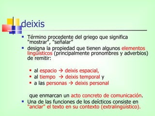 deixis
   Término procedente del griego que significa
    "mostrar", "señalar”
   designa la propiedad que tienen algunos elementos
    lingüísticos (principalmente pronombres y adverbios)
    de remitir:

       al espacio  deixis espacial,
       al tiempo  deixis temporal y
       a las personas  deixis personal

     que enmarcan un acto concreto de comunicación.
   Una de las funciones de los deícticos consiste en
    "anclar" el texto en su contexto (extralingüístico).
 