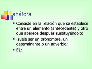 anáfora
   Consiste en la relación que se establece
    entre un elemento (antecedente) y otro
    que aparece después sustituyéndolo:
    suele ser un pronombre, un
    determinante o un adverbio:
   Ej.:
 