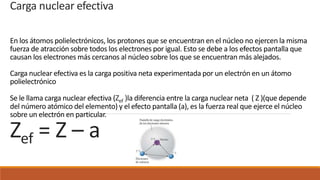 Carga nuclear efectiva
En los átomos polielectrónicos, los protones que se encuentran en el núcleo no ejercen la misma
fuerza de atracción sobre todos los electrones por igual. Esto se debe a los efectos pantalla que
causan los electrones más cercanos al núcleo sobre los que se encuentran más alejados.
Carga nuclear efectiva es la carga positiva neta experimentada por un electrón en un átomo
polielectrónico
Se le llama carga nuclear efectiva (Zef )la diferencia entre la carga nuclear neta ( Z )(que depende
del número atómico del elemento) y el efecto pantalla (a), es la fuerza real que ejerce el núcleo
sobre un electrón en particular.
Zef = Z – a
 
