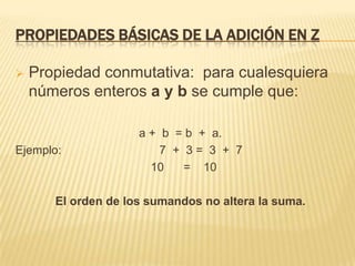 PROPIEDADES BÁSICAS DE LA ADICIÓN EN Z

   Propiedad conmutativa: para cualesquiera
    números enteros a y b se cumple que:

                     a + b = b + a.
Ejemplo:                 7 + 3= 3 + 7
                       10    = 10

       El orden de los sumandos no altera la suma.
 