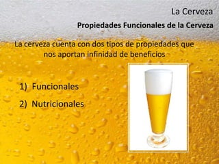 La Cerveza
                 Propiedades Funcionales de la Cerveza

La cerveza cuenta con dos tipos de propiedades que
        nos aportan infinidad de beneficios


 1) Funcionales
 2) Nutricionales
 
