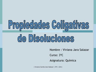 Propiedades Coligativas de Disoluciones Nombre : Viviana Jara Salazar Curso: 3ºC Asignatura: Química 