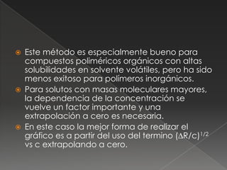    Este método es especialmente bueno para
    compuestos poliméricos orgánicos con altas
    solubilidades en solvente volátiles, pero ha sido
    menos exitoso para polímeros inorgánicos.
   Para solutos con masas moleculares mayores,
    la dependencia de la concentración se
    vuelve un factor importante y una
    extrapolación a cero es necesaria.
   En este caso la mejor forma de realizar el
    gráfico es a partir del uso del termino (∆R/c)1/2
    vs c extrapolando a cero.
 