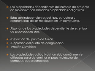    Las propiedades dependientes del número de presente
    de moléculas son llamadas propiedades coligativas.

   Estas son independientes del tipo, estructura y
    caraterísticas de las moléculas en un compuesto.

   Algunas de las propiedades dependiente de este tipo
    de propiedades son:

 -Elevación del punto de fusión
 -Depresión del punto de congelación
 -Presión Osmótica


   Las propiedades coligativas han sido comúnmente
    utilizadas para determinar el peso molécular de
    compuestos desconocidos.
 