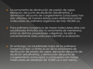    La osmometría de disminución de presión de vapor,
    elevación del punto de ebullición (ebullimetría), y
    disminución del punto de congelamiento (crioscopía) han
    sido utilizadas de manera exitosa para determinar masas
    moleculares de polímeros orgánicos de más 100,000 ua.

   Para polímeros inorgánicos de masas moleculares altas con
    solubilidades limitadas sólo la osmometría de membrana,
    entre las distintas propiedades coligativas, ha sido lo
    suficientemente adecuada para permitir su evaluación.


   Sin embargo, las solubilidades bajas de los polímeros
    inorgánicos fijan un límite al uso de la osmometría de
    disminución de presión de vapor, elevación del punto de
    ebullición (ebullimetría), y disminución del punto de
    congelamiento (crioscopía) a compuestos con masas
    moleculares de alrededor de 10,000 ua o aún menos.
 