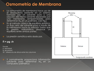     La osmometría de membrana hace uso de
     el desequilibrio existente en un sistema
     formado por un solvente puro y una
     solución del mismo solvente separados por
     una membrana semipermeable para
     determinar MN en un polímero. (ver Fig.)
    En el método clásico de equilibrio estático,
     un flujo neto del solvente pasa a través de
     la membrana hacia la solución hasta que
     la presión hidrostática produce un
     equilibrio entre ambas partes.

    La presión osmótica esta dada por,

Π = ρg ∆h
Donde
ρ: densidad
g: gravedad
∆h : diferencia de altura entre las columnas



    Y normalmente proporciona información
     suficiente para determinar MN en un
     compuesto polimérico
 