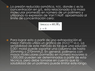    La presión reducida osmótica, π/c, donde c es la
    concentración en g/L, esta relacionada a la masa
    molecular promedio en número de un polímero y
    utilizando la expresión de Van’t Hoff aproximada al
    límite de concentración cero:




   Para lograr esto a partir de una extrapolación el
    mejor método utiliza un gráfico de (π/c)1/2 vs c. La
    sensibilidad de este método es tal que una solución
    0.001 molal puede soportar una columna de hasta
    20mmHg o 270mmH20. En general, polímeros con
    masas moléculares pormedio en número mayores a
    1,000,000 pueden ser determinadas a partir de esta
    técnica, pero debe tomarse en cuenta que la
    solubilidad de un polímero puede limitar este rango.
 
