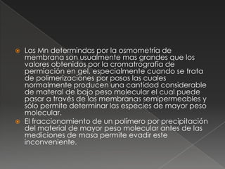    Las Mn determindas por la osmometría de
    membrana son usualmente mas grandes que los
    valores obtenidos por la cromatrografía de
    permiación en gel, especialmente cuando se trata
    de polimerizaciones por pasos las cuales
    normalmente producen una cantidad considerable
    de materal de bajo peso molecular el cual puede
    pasar a través de las membranas semipermeables y
    sólo permite determinar las especies de mayor peso
    molecular.
   El fraccionamiento de un polímero por precipitación
    del material de mayor peso molecular antes de las
    mediciones de masa permite evadir este
    inconveniente.
 