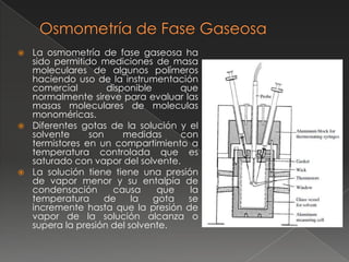  La osmometría de fase gaseosa ha
  sido permitido mediciones de masa
  moleculares de algunos polímeros
  haciendo uso de la instrumentación
  comercial        disponible      que
  normalmente sireve para evaluar las
  masas moleculares de moleculas
  monoméricas.
 Diferentes gotas de la solución y el
  solvente     son     medidas     con
  termistores en un compartimiento a
  temperatura controlada que es
  saturado con vapor del solvente.
 La solución tiene tiene una presión
  de vapor menor y su entalpía de
  condensación      causa      que   la
  temperatura     de     la   gota  se
  incremente hasta que la presión de
  vapor de la solución alcanza o
  supera la presión del solvente.
 