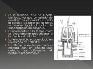  En la realidad, esto no sucede
  del todo, ya que un estado de
  equilibrio es alcanzado cuando
  la perdida de calor de las gotas
  se vuelve igual al calor de
  condensación del solvente.
 El incremento en la temperatura
  es directamente proporcional a
  la molalidad del soluto.
 La temperatura es controlada en
  un margen de 1/1000°C.
 La diferencia en temperatura es
  medida con un circuita que
  detecta     las   diferencia  ∆R
  bastante precisamente.
 