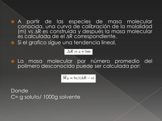    A partir de las especies de masa molecular
    conocida, una curva de calibración de la molalidad
    (m) vs ∆R es construida y después la masa molecular
    es calculada de el ∆R correspondiente.
   Si el grafico sigue una tendencia lineal.


   La masa molecular por número promedio del
    polimero desconocido puede ser calculada por:



Donde
C= g soluto/ 1000g solvente
 