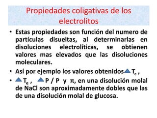 Propiedades coligativas de los
             electrolitos
• Estas propiedades son función del numero de
  partículas disueltas, al determinarlas en
  disoluciones electrolíticas, se obtienen
  valores mas elevados que las disoluciones
  moleculares.
• Así por ejemplo los valores obtenidos Tc ,
•    Te ,    P / P y π, en una disolución molal
  de NaCl son aproximadamente dobles que las
  de una disolución molal de glucosa.
 
