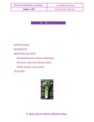 Centro de informática y sistemas

 Uso Medicinal del Apio

Cómputo I - 2014

Romina Franchi Moncada

ÍNDICE DE CONTENIDOS

INTRODUCCIÓN:
DESCRIPCIÓN:
BENEFICIOS DEL APIO:
Enfermedades de los riñones y menstruales :
dolores por causa de los cálculos renales
Catarro pulmonar, asma y afonía:
TE DE APIO

2.

Que la comida sea tu alimento y el alimento tu medicina.

 