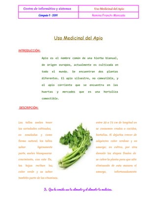 Centro de informática y sistemas

 Uso Medicinal del Apio

Cómputo I - 2014

Romina Franchi Moncada

Uso Medicinal del Apio
INTRODUCCIÓN:
Ai e e nmr cmn d ua heb baul
po s l obe oú e n ira ina,
d oie erpo atamne e cliaa e
e rgn uoe, culet s utvd n
td e mno S eceta ds pats
oo l ud. e nunrn o
lna
dfrne. E ai slete n cmsil, y
ieets l po ivsr, o oetbe
e ai crine qe s eceta e ls
l po oret
u
e nunr
n a
hets y mrao qe e ua hraia
ura
ecds u
s n
otlz
cmsil.
oetbe

DESCRIPCIÓN:

Los

tallos

suelen

tener

entre 30 a 75 cm de longitud en

las variedades cultivadas,

se consumen crudos o cocidos,

en

como

hortaliza. Al dejarlos crecer de

forma natural, los tallos

adquieren color verdoso y un

sabor

amargo;

ensaladas

y

ligeramente

en cultivo, por otra

parte, suelen blanquearse

durante las etapas finales de

crecimiento, con este fin,

se cubre la planta para que sólo

las

eliminando de esta manera el

color

hojas
verde

reciban

luz,

y su sabor

amargo,

también parte de las vitaminas.

3.

Que la comida sea tu alimento y el alimento tu medicina.

infortunadamente

 